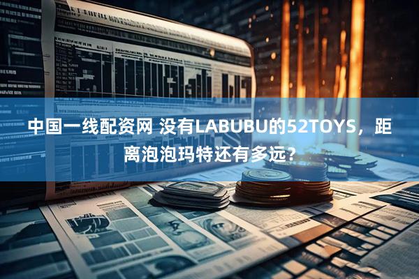 中国一线配资网 没有LABUBU的52TOYS，距离泡泡玛特还有多远？