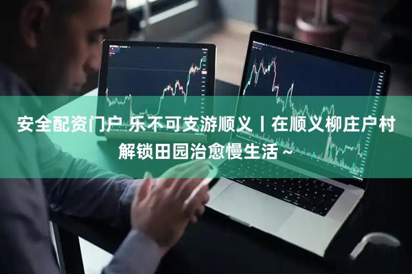 安全配资门户 乐不可支游顺义丨在顺义柳庄户村解锁田园治愈慢生活～