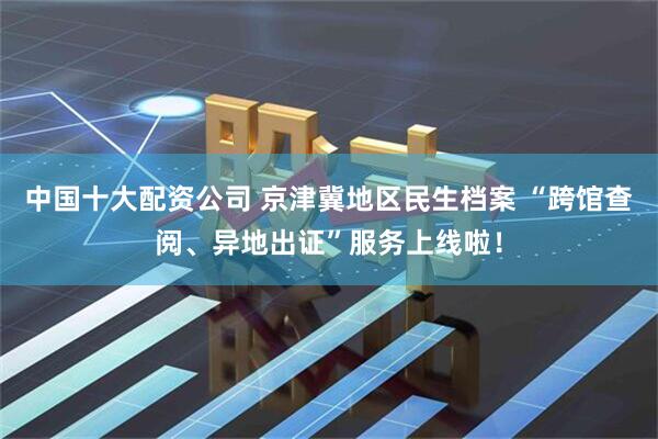 中国十大配资公司 京津冀地区民生档案 “跨馆查阅、异地出证”服务上线啦！