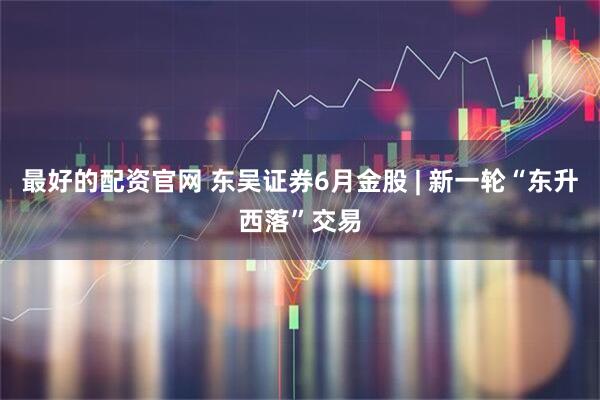 最好的配资官网 东吴证券6月金股 | 新一轮“东升西落”交易