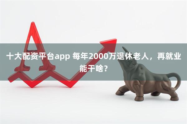 十大配资平台app 每年2000万退休老人，再就业能干啥？