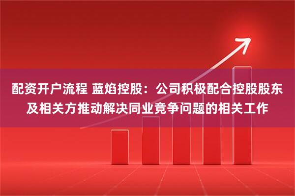 配资开户流程 蓝焰控股：公司积极配合控股股东及相关方推动解决同业竞争问题的相关工作