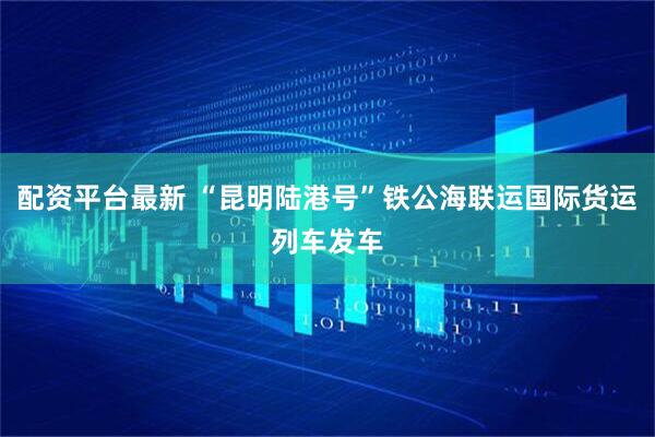 配资平台最新 “昆明陆港号”铁公海联运国际货运列车发车