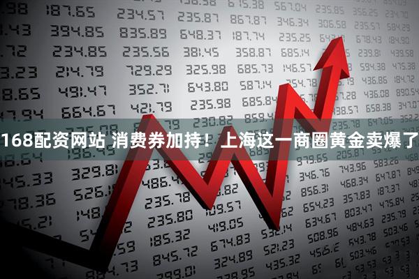 168配资网站 消费券加持！上海这一商圈黄金卖爆了