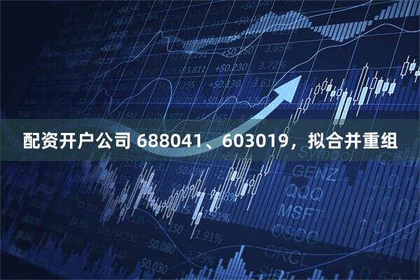 配资开户公司 688041、603019，拟合并重组
