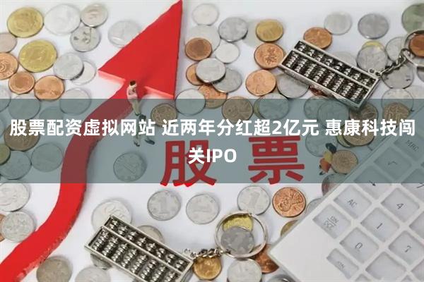 股票配资虚拟网站 近两年分红超2亿元 惠康科技闯关IPO
