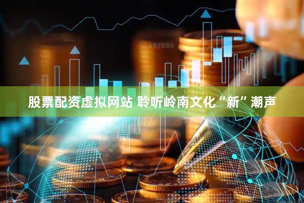 股票配资虚拟网站 聆听岭南文化“新”潮声