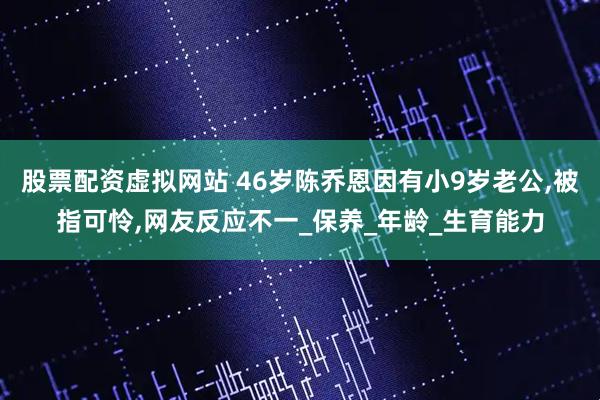 股票配资虚拟网站 46岁陈乔恩因有小9岁老公,被指可怜,网友反应不一_保养_年龄_生育能力