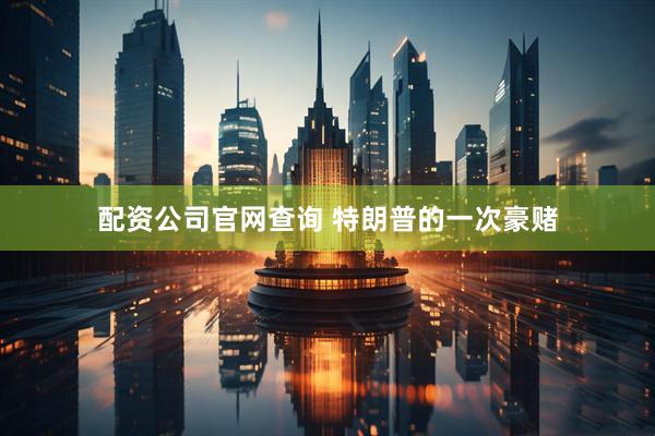 配资公司官网查询 特朗普的一次豪赌