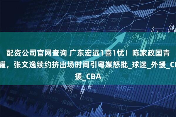 配资公司官网查询 广东宏远1喜1忧！陈家政国青闪耀，张文逸续约挤出场时间引粤媒怒批_球迷_外援_CBA