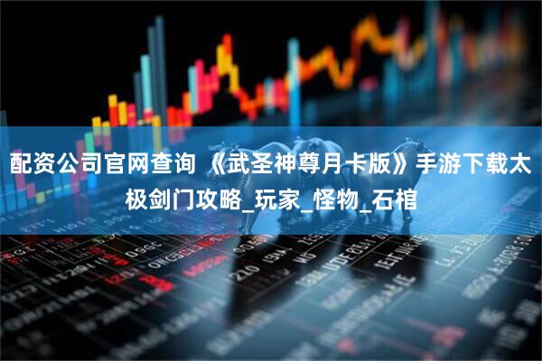 配资公司官网查询 《武圣神尊月卡版》手游下载太极剑门攻略_玩家_怪物_石棺
