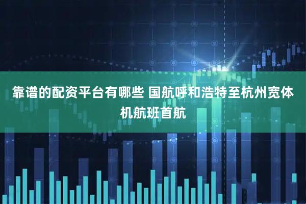 靠谱的配资平台有哪些 国航呼和浩特至杭州宽体机航班首航
