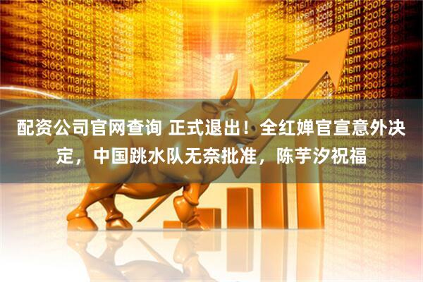 配资公司官网查询 正式退出！全红婵官宣意外决定，中国跳水队无奈批准，陈芋汐祝福