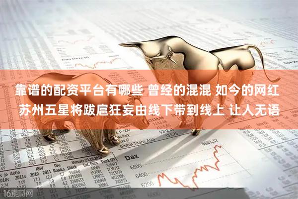 靠谱的配资平台有哪些 曾经的混混 如今的网红 苏州五星将跋扈狂妄由线下带到线上 让人无语