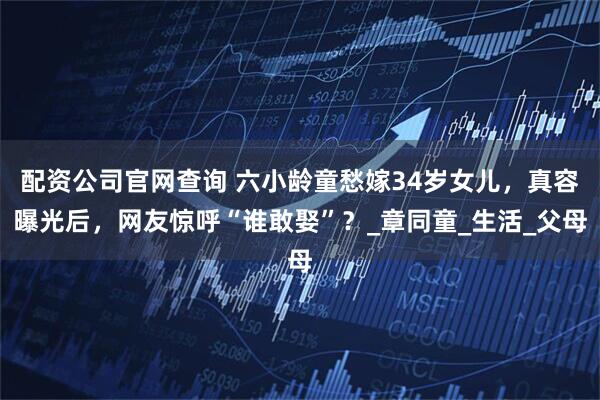 配资公司官网查询 六小龄童愁嫁34岁女儿，真容曝光后，网友惊呼“谁敢娶”？_章同童_生活_父母