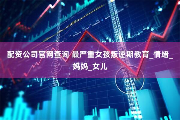 配资公司官网查询 最严重女孩叛逆期教育_情绪_妈妈_女儿