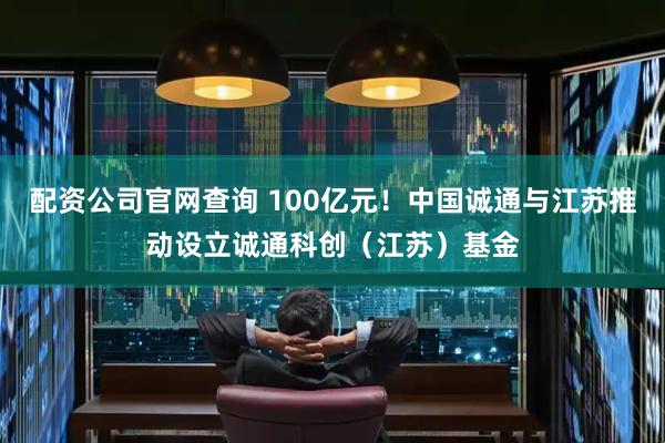 配资公司官网查询 100亿元！中国诚通与江苏推动设立诚通科创（江苏）基金