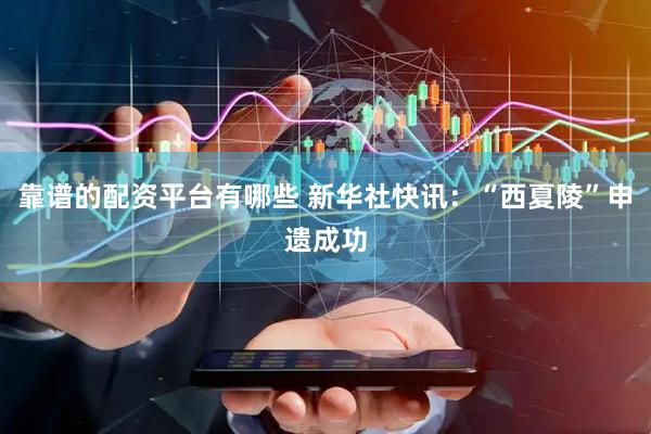 靠谱的配资平台有哪些 新华社快讯：“西夏陵”申遗成功