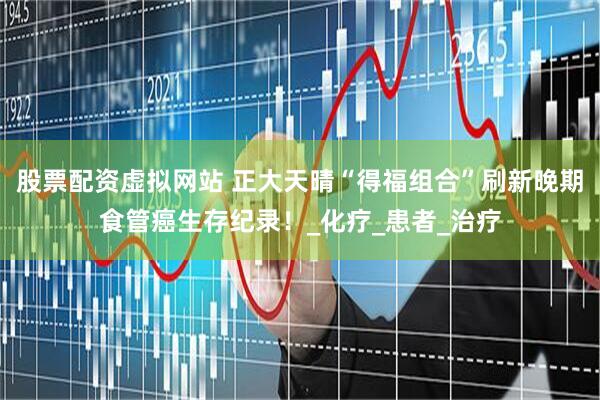 股票配资虚拟网站 正大天晴“得福组合”刷新晚期食管癌生存纪录！_化疗_患者_治疗