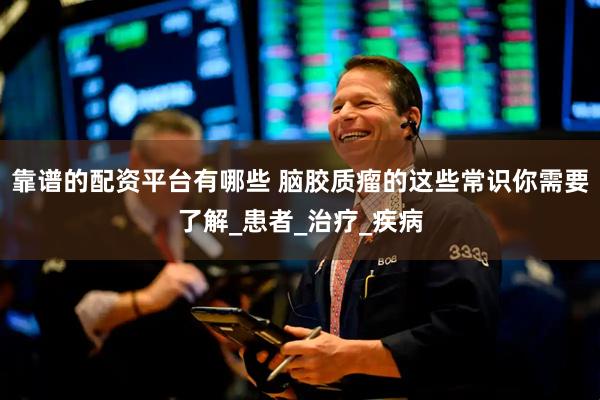 靠谱的配资平台有哪些 脑胶质瘤的这些常识你需要了解_患者_治疗_疾病