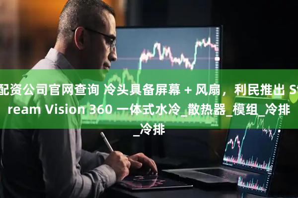 配资公司官网查询 冷头具备屏幕 + 风扇，利民推出 Stream Vision 360 一体式水冷_散热器_模组_冷排