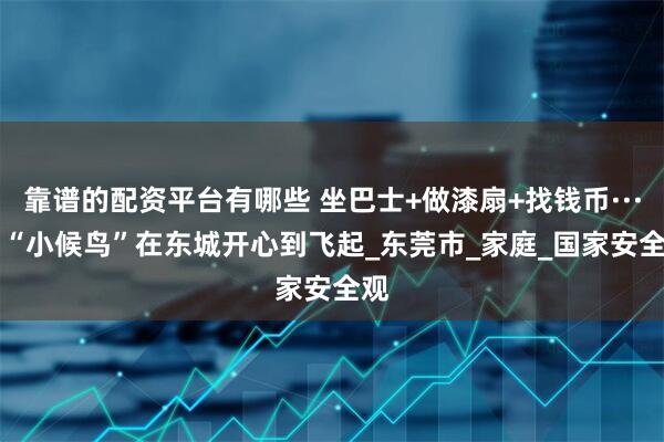 靠谱的配资平台有哪些 坐巴士+做漆扇+找钱币······“小候鸟”在东城开心到飞起_东莞市_家庭_国家安全观