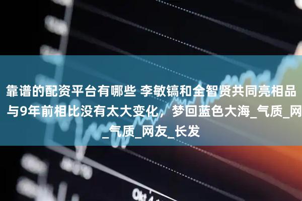 靠谱的配资平台有哪些 李敏镐和全智贤共同亮相品牌活动，与9年前相比没有太大变化，梦回蓝色大海_气质_网友_长发