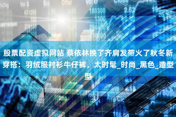 股票配资虚拟网站 蔡依林换了齐肩发带火了秋冬新穿搭：羽绒服衬衫牛仔裤，太时髦_时尚_黑色_造型