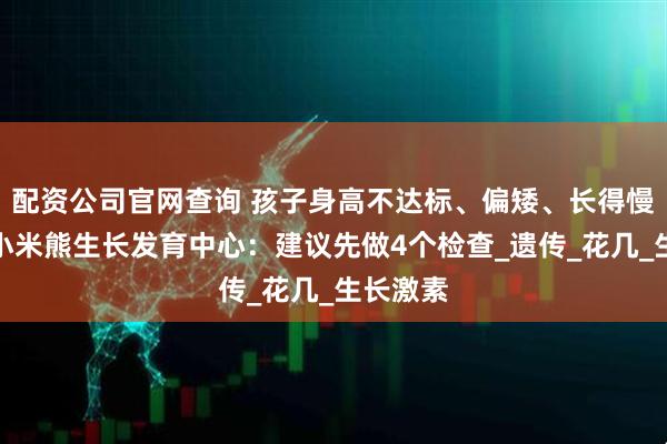 配资公司官网查询 孩子身高不达标、偏矮、长得慢？佛山小米熊生长发育中心：建议先做4个检查_遗传_花几_生长激素