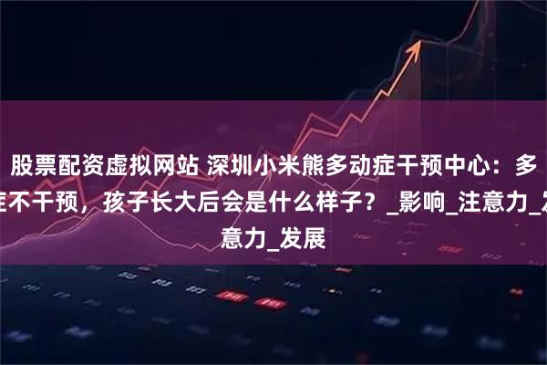 股票配资虚拟网站 深圳小米熊多动症干预中心：多动症不干预，孩子长大后会是什么样子？_影响_注意力_发展