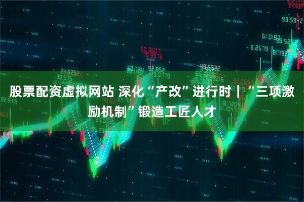 股票配资虚拟网站 深化“产改”进行时｜“三项激励机制”锻造工匠人才