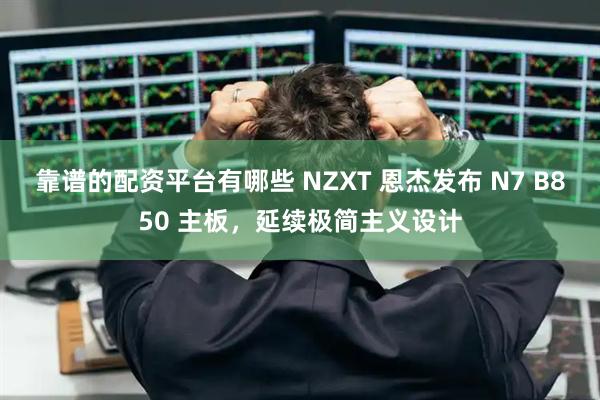 靠谱的配资平台有哪些 NZXT 恩杰发布 N7 B850 主板，延续极简主义设计