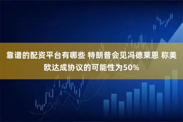靠谱的配资平台有哪些 特朗普会见冯德莱恩 称美欧达成协议的可能性为50%
