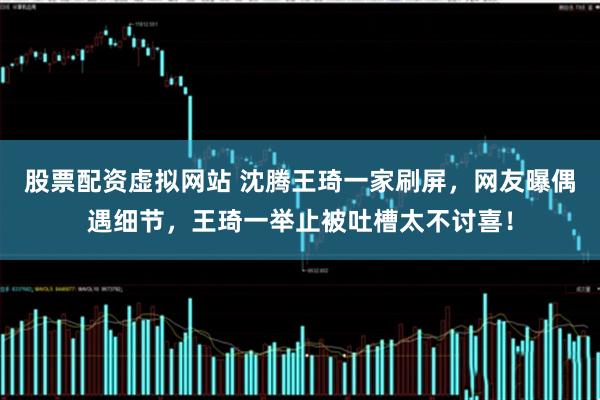 股票配资虚拟网站 沈腾王琦一家刷屏，网友曝偶遇细节，王琦一举止被吐槽太不讨喜！