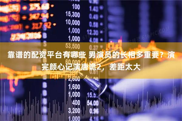 靠谱的配资平台有哪些 男演员的长相多重要？演完颜心记演唐诡2，差距太大