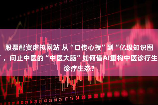 股票配资虚拟网站 从“口传心授”到“亿级知识图谱”，问止中医的“中医大脑”如何借AI重构中医诊疗生态？