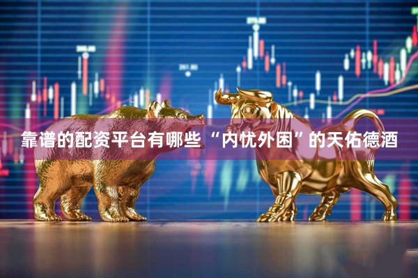 靠谱的配资平台有哪些 “内忧外困”的天佑德酒