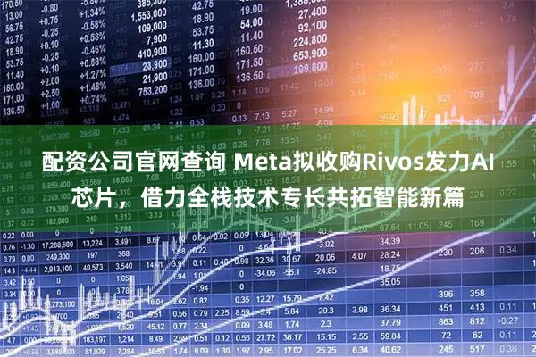 配资公司官网查询 Meta拟收购Rivos发力AI芯片，借力全栈技术专长共拓智能新篇